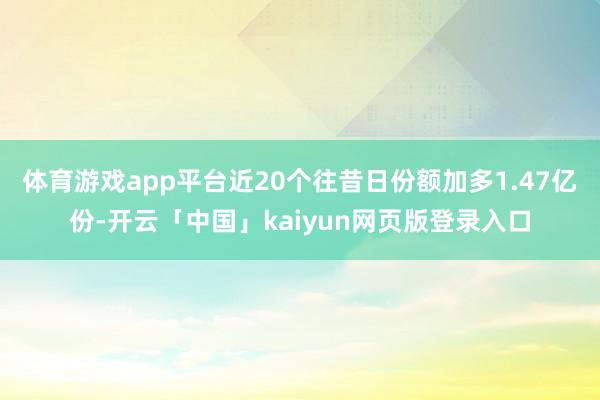体育游戏app平台近20个往昔日份额加多1.47亿份-开云「中国」kaiyun网页版登录入口