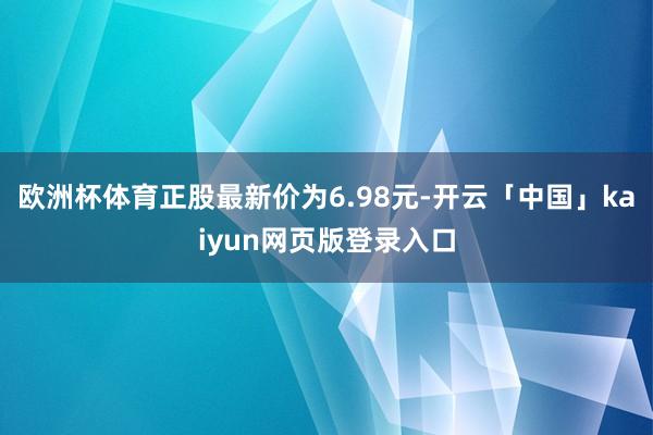 欧洲杯体育正股最新价为6.98元-开云「中国」kaiyun网页版登录入口