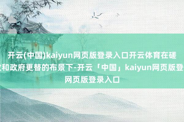 开云(中国)kaiyun网页版登录入口开云体育在磋议失败和政府更替的布景下-开云「中国」kaiyun网页版登录入口