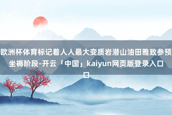 欧洲杯体育标记着人人最大变质岩潜山油田雅致参预坐褥阶段-开云「中国」kaiyun网页版登录入口