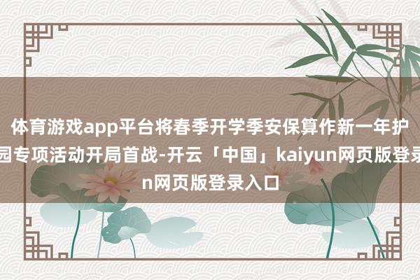 体育游戏app平台将春季开学季安保算作新一年护校安园专项活动开局首战-开云「中国」kaiyun网页版登录入口