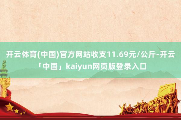 开云体育(中国)官方网站收支11.69元/公斤-开云「中国」kaiyun网页版登录入口